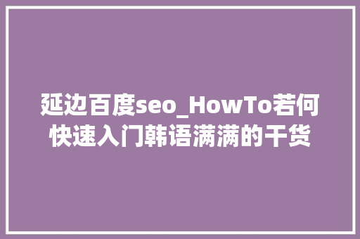 延边百度seo_HowTo若何快速入门韩语满满的干货 延边百度seo_HowTo若何快速入门韩语满满的干货 神马SEO