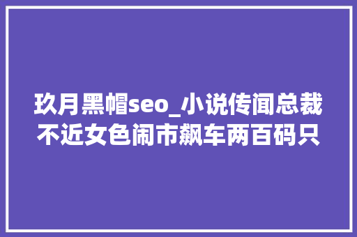 玖月黑帽seo_小说传闻总裁不近女色闹市飙车两百码只为尽快给她买巧克力 玖月黑帽seo_小说传闻总裁不近女色闹市飙车两百码只为尽快给她买巧克力 神马SEO