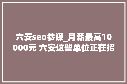 六安seo参谋_月薪最高10000元 六安这些单位正在招人 六安seo参谋_月薪最高10000元 六安这些单位正在招人 百度SEO