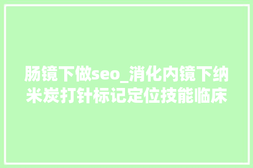 肠镜下做seo_消化内镜下纳米炭打针标记定位技能临床操作专家共识 肠镜下做seo_消化内镜下纳米炭打针标记定位技能临床操作专家共识 搜狗SEO
