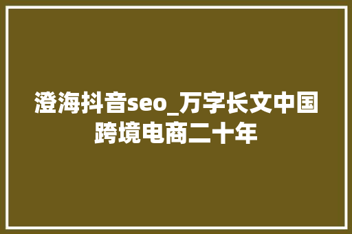 澄海抖音seo_万字长文中国跨境电商二十年 澄海抖音seo_万字长文中国跨境电商二十年 搜狗SEO