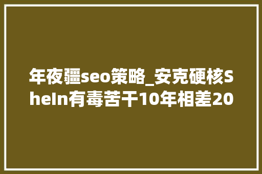 年夜疆seo策略_安克硬核SheIn有毒苦干10年相差2000亿原因在哪 年夜疆seo策略_安克硬核SheIn有毒苦干10年相差2000亿原因在哪 神马SEO