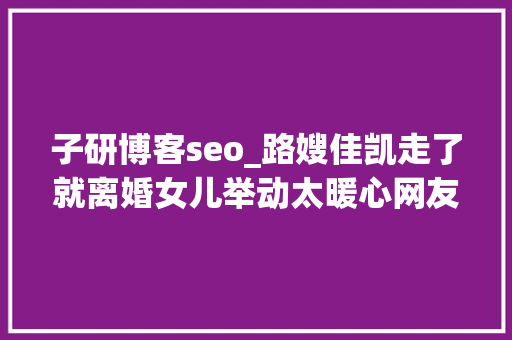 子研博客seo_路嫂佳凯走了就离婚女儿举动太暖心网友路哥快回家 子研博客seo_路嫂佳凯走了就离婚女儿举动太暖心网友路哥快回家 网站建设公司
