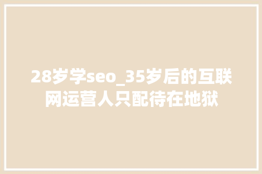 28岁学seo_35岁后的互联网运营人只配待在地狱 百度SEO 28岁学seo_35岁后的互联网运营人只配待在地狱 28岁学seo_35岁后的互联网运营人只配待在地狱 百度SEO
