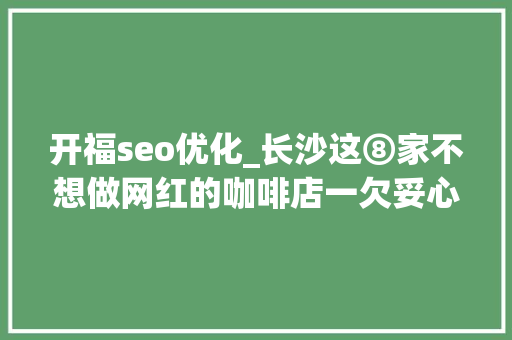 开福seo优化_长沙这⑧家不想做网红的咖啡店一欠妥心就火了 开福seo优化_长沙这⑧家不想做网红的咖啡店一欠妥心就火了 神马SEO