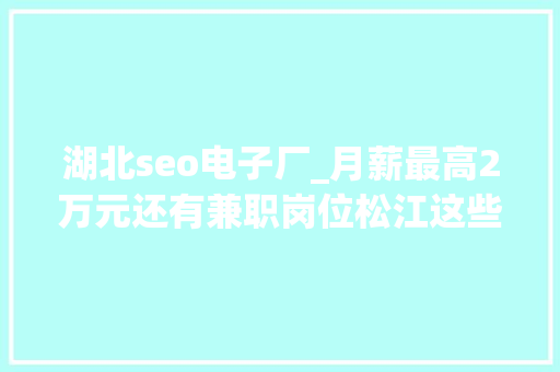 湖北seo电子厂_月薪最高2万元还有兼职岗位松江这些企业正在招人 湖北seo电子厂_月薪最高2万元还有兼职岗位松江这些企业正在招人 SEO关键词