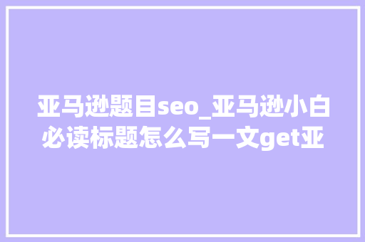 亚马逊题目seo_亚马逊小白必读标题怎么写一文get亚马逊标题优化套路 亚马逊题目seo_亚马逊小白必读标题怎么写一文get亚马逊标题优化套路 神马SEO