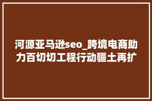 河源亚马逊seo_跨境电商助力百切切工程行动疆土再扩展河源家当对接大年夜会即将举行 河源亚马逊seo_跨境电商助力百切切工程行动疆土再扩展河源家当对接大年夜会即将举行 网站建设公司