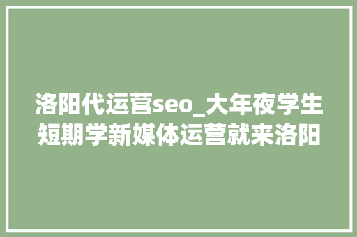 洛阳代运营seo_大年夜学生短期学新媒体运营就来洛阳北大年夜青鸟 洛阳代运营seo_大年夜学生短期学新媒体运营就来洛阳北大年夜青鸟 SEO关键词