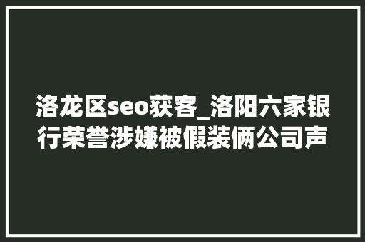 洛龙区seo获客_洛阳六家银行荣誉涉嫌被假装俩公司声称能帮人办银行典质贷款 洛龙区seo获客_洛阳六家银行荣誉涉嫌被假装俩公司声称能帮人办银行典质贷款 SEO关键词