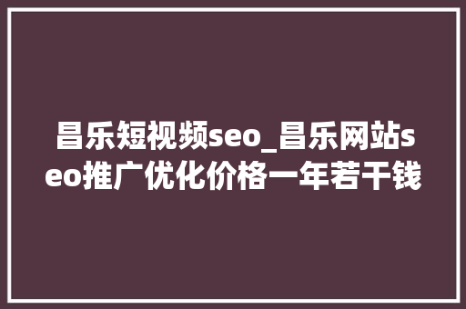 昌乐短视频seo_昌乐网站seo推广优化价格一年若干钱
