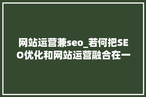 网站运营兼seo_若何把SEO优化和网站运营融合在一路 我这里有个设法主张 网站运营兼seo_若何把SEO优化和网站运营融合在一路 我这里有个设法主张 必应SEO