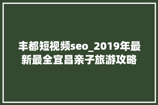 丰都短视频seo_2019年最新最全宜昌亲子旅游攻略 丰都短视频seo_2019年最新最全宜昌亲子旅游攻略 搜狗SEO