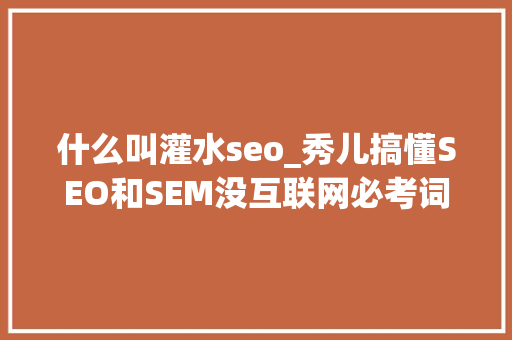 什么叫灌水seo_秀儿搞懂SEO和SEM没互联网必考词汇第2期 什么叫灌水seo_秀儿搞懂SEO和SEM没互联网必考词汇第2期 网站建设公司