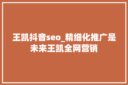 王凯抖音seo_精细化推广是未来王凯全网营销 网站建设公司 王凯抖音seo_精细化推广是未来王凯全网营销 王凯抖音seo_精细化推广是未来王凯全网营销 网站建设公司