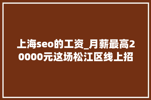 上海seo的工资_月薪最高20000元这场松江区线上招聘会别错过 上海seo的工资_月薪最高20000元这场松江区线上招聘会别错过 必应SEO