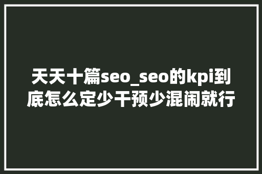 天天十篇seo_seo的kpi到底怎么定少干预少混闹就行了 天天十篇seo_seo的kpi到底怎么定少干预少混闹就行了 必应SEO
