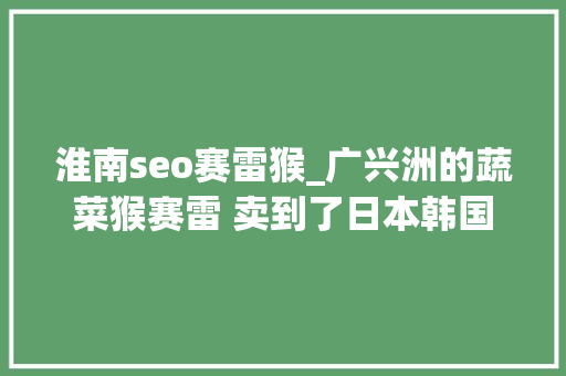 淮南seo赛雷猴_广兴洲的蔬菜猴赛雷 卖到了日本韩国 淮南seo赛雷猴_广兴洲的蔬菜猴赛雷 卖到了日本韩国 必应SEO
