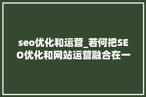 seo优化和运营_若何把SEO优化和网站运营融合在一路 我这里有个设法主张 seo优化和运营_若何把SEO优化和网站运营融合在一路 我这里有个设法主张 神马SEO