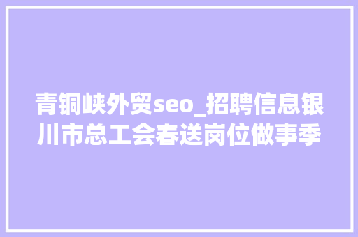 青铜峡外贸seo_招聘信息银川市总工会春送岗位做事季第二十期招聘信息 青铜峡外贸seo_招聘信息银川市总工会春送岗位做事季第二十期招聘信息 神马SEO