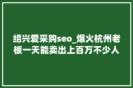 绍兴爱采购seo_爆火杭州老板一天能卖出上百万不少人很爱