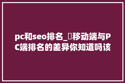 pc和seo排名_​移动端与PC端排名的差异你知道吗该若何做好移动端的优化