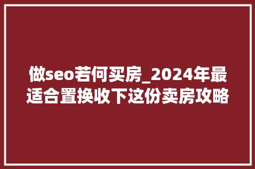 做seo若何买房_2024年最适合置换收下这份卖房攻略 神马SEO 做seo若何买房_2024年最适合置换收下这份卖房攻略 做seo若何买房_2024年最适合置换收下这份卖房攻略 神马SEO