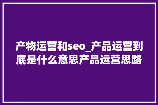 产物运营和seo_产品运营到底是什么意思产品运营思路及方法 产物运营和seo_产品运营到底是什么意思产品运营思路及方法 必应SEO