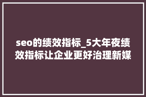 seo的绩效指标_5大年夜绩效指标让企业更好治理新媒体矩阵  seo的绩效指标_5大年夜绩效指标让企业更好治理新媒体矩阵  必应SEO