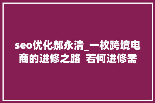 seo优化郝永清_一枚跨境电商的进修之路  若何进修需具备何种常识体系 seo优化郝永清_一枚跨境电商的进修之路  若何进修需具备何种常识体系 网站建设公司