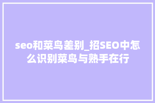 seo和菜鸟差别_招SEO中怎么识别菜鸟与熟手在行 seo和菜鸟差别_招SEO中怎么识别菜鸟与熟手在行 百度SEO