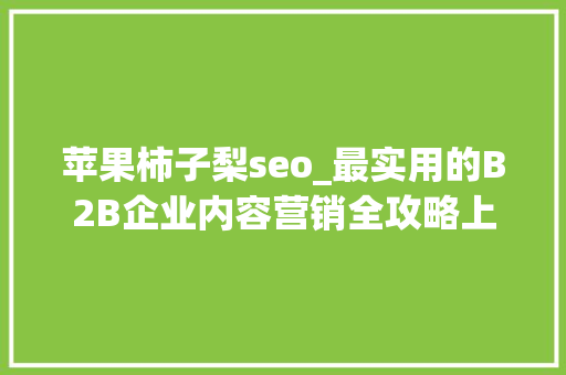 苹果柿子梨seo_最实用的B2B企业内容营销全攻略上 苹果柿子梨seo_最实用的B2B企业内容营销全攻略上 神马SEO