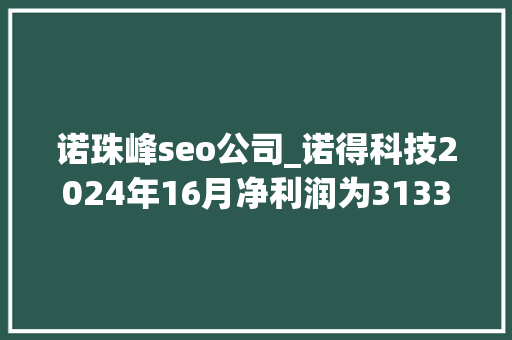 诺珠峰seo公司_诺得科技2024年16月净利润为31333万元较去年同期增长5916 诺珠峰seo公司_诺得科技2024年16月净利润为31333万元较去年同期增长5916 百度SEO