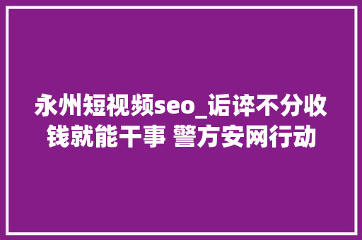 永州短视频seo_诟谇不分收钱就能干事 警方安网行动清除近6万条帖子 永州短视频seo_诟谇不分收钱就能干事 警方安网行动清除近6万条帖子 神马SEO