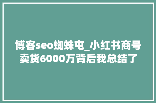 博客seo蜘蛛屯_小红书商号卖货6000万背后我总结了这些 博客seo蜘蛛屯_小红书商号卖货6000万背后我总结了这些 百度SEO