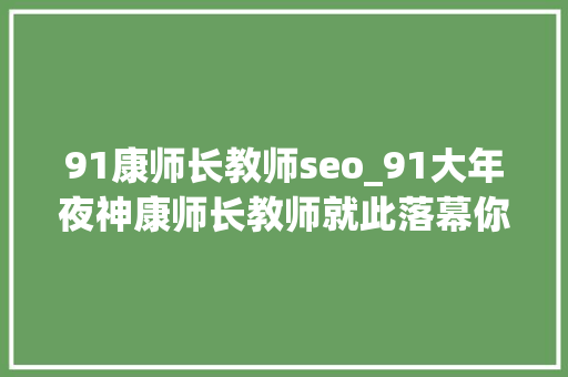 91康师长教师seo_91大年夜神康师长教师就此落幕你是康师长教师吗 91康师长教师seo_91大年夜神康师长教师就此落幕你是康师长教师吗 搜狗SEO