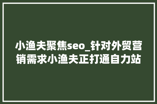小渔夫聚焦seo_针对外贸营销需求小渔夫正打通自力站出海营销的闭环 搜狗SEO 小渔夫聚焦seo_针对外贸营销需求小渔夫正打通自力站出海营销的闭环 小渔夫聚焦seo_针对外贸营销需求小渔夫正打通自力站出海营销的闭环 搜狗SEO