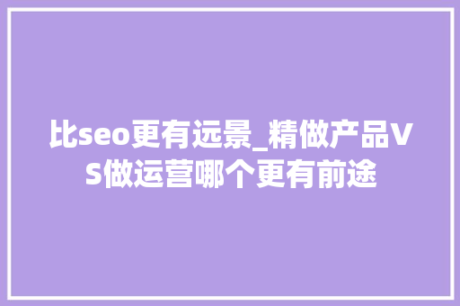 比seo更有远景_精做产品VS做运营哪个更有前途 比seo更有远景_精做产品VS做运营哪个更有前途 百度SEO