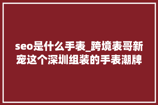 seo是什么手表_跨境表哥新宠这个深圳组装的手表潮牌是若何火爆起来的 seo是什么手表_跨境表哥新宠这个深圳组装的手表潮牌是若何火爆起来的 神马SEO