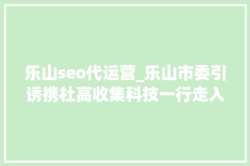 乐山seo代运营_乐山市委引诱携杜高收集科技一行走入猪八戒网总部鼓励立异创业