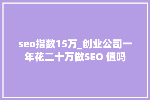 seo指数15万_创业公司一年花二十万做SEO 值吗