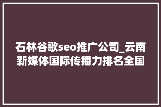 石林谷歌seo推广公司_云南新媒体国际传播力排名全国第五 石林谷歌seo推广公司_云南新媒体国际传播力排名全国第五 网站建设公司
