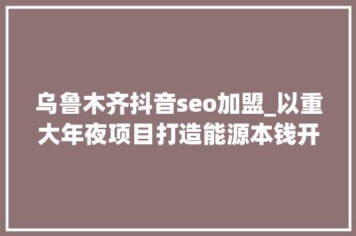 乌鲁木齐抖音seo加盟_以重大年夜项目打造能源本钱开拓新引擎央企联袂新疆推动经济高质量成长 乌鲁木齐抖音seo加盟_以重大年夜项目打造能源本钱开拓新引擎央企联袂新疆推动经济高质量成长 神马SEO