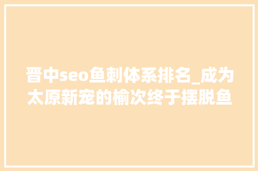 晋中seo鱼刺体系排名_成为太原新宠的榆次终于摆脱鱼刺的命运
