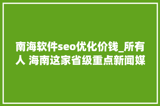 南海软件seo优化价钱_所有人 海南这家省级重点新闻媒体招人啦想找工作的快来看 百度SEO 南海软件seo优化价钱_所有人 海南这家省级重点新闻媒体招人啦想找工作的快来看 南海软件seo优化价钱_所有人 海南这家省级重点新闻媒体招人啦想找工作的快来看 百度SEO