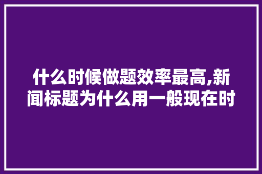 什么时候做题效率最高,新闻标题为什么用一般现在时。