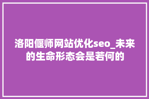 洛阳偃师网站优化seo_未来的生命形态会是若何的