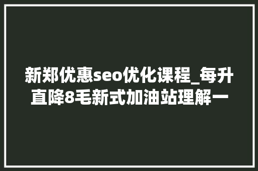 新郑优惠seo优化课程_每升直降8毛新式加油站理解一下