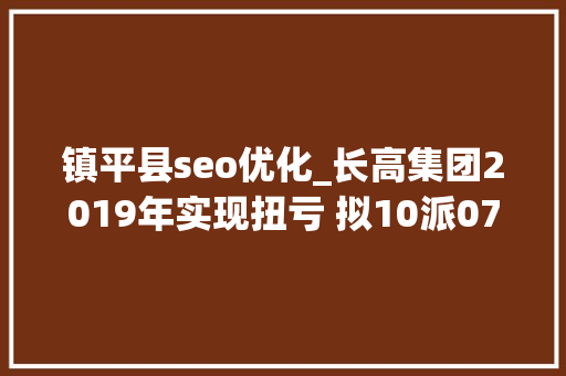 镇平县seo优化_长高集团2019年实现扭亏 拟10派07元