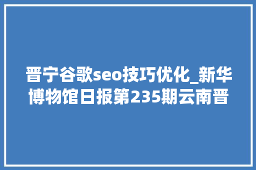 晋宁谷歌seo技巧优化_新华博物馆日报第235期云南晋宁古滇国重大年夜考古创造滇国相印封泥出土